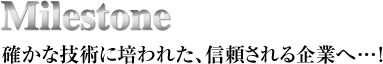 Milestone
確かな技術に培われた、信頼される企業へ…！